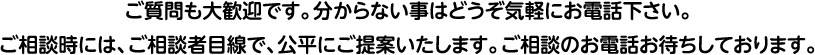 ご質問も大歓迎です。分からない事はどうぞ気軽にお電話下さい。ご相談時には、ご相談者目線で、公平にご提案いたします。ご相談のお電話お待ちしております。