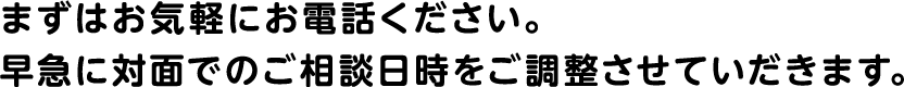 まずはお気軽にお電話ください。早急に対面でのご相談日時をご調整させていだきます。